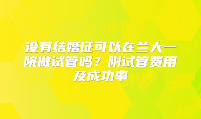 没有结婚证可以在兰大一院做试管吗？附试管费用及成功率