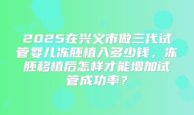 2025在兴义市做三代试管婴儿冻胚植入多少钱,冻胚移植后怎样才能增加试管成功率?