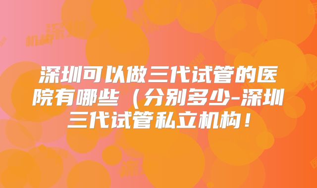 深圳可以做三代试管的医院有哪些(分别多少-深圳三代试管私立机构!