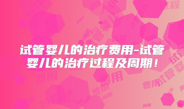 试管婴儿的治疗费用-试管婴儿的治疗过程及周期！