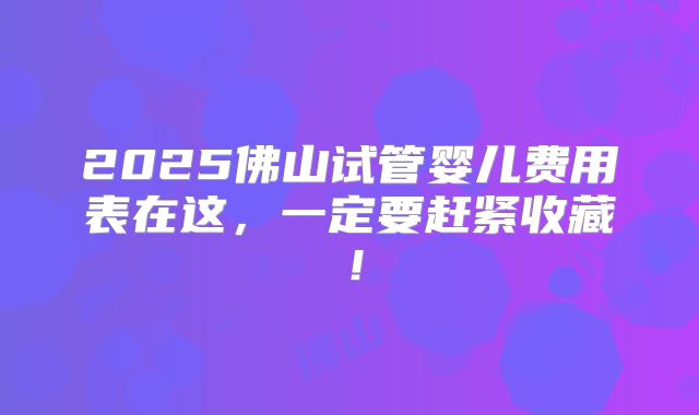 2025佛山试管婴儿费用表在这，一定要赶紧收藏！
