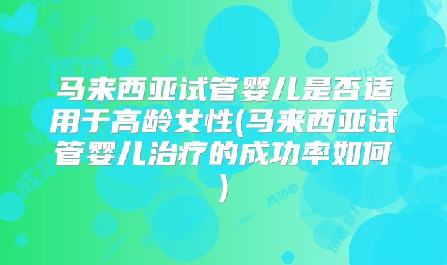 马来西亚试管婴儿是否适用于高龄女性(马来西亚试管婴儿治疗的成功率如何)