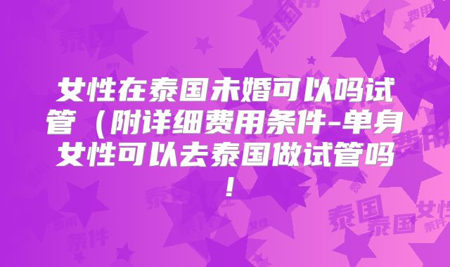 女性在泰国未婚可以吗试管（附详细费用条件-单身女性可以去泰国做试管吗！