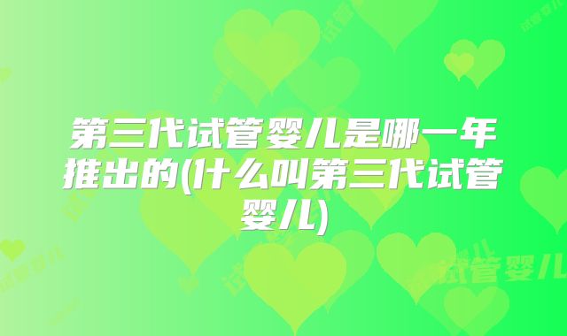 第三代试管婴儿是哪一年推出的(什么叫第三代试管婴儿)