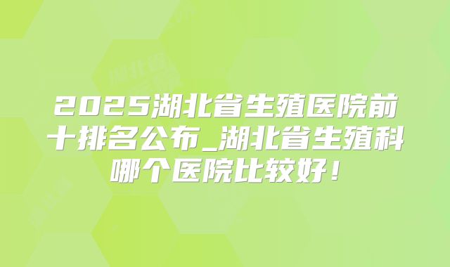 2025湖北省生殖医院前十排名公布_湖北省生殖科哪个医院比较好!