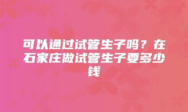 可以通过试管生子吗？在石家庄做试管生子要多少钱