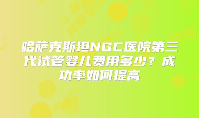 哈萨克斯坦NGC医院第三代试管婴儿费用多少？成功率如何提高