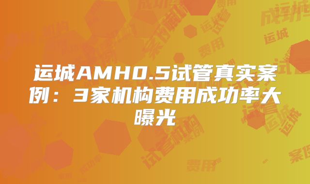 运城AMH0.5试管真实案例：3家机构费用成功率大曝光