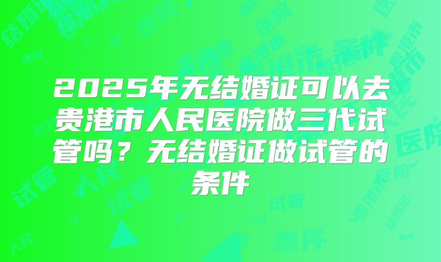 2025年无结婚证可以去贵港市人民医院做三代试管吗?无结婚证做试管的条件