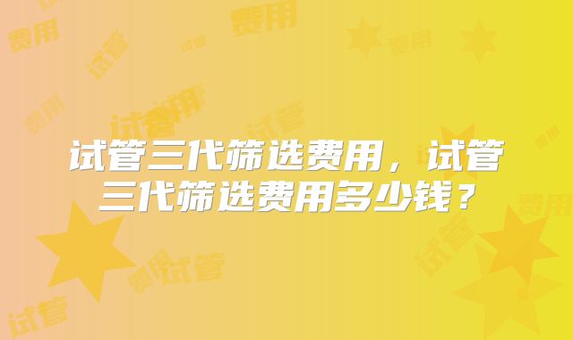 试管三代筛选费用,试管三代筛选费用多少钱?