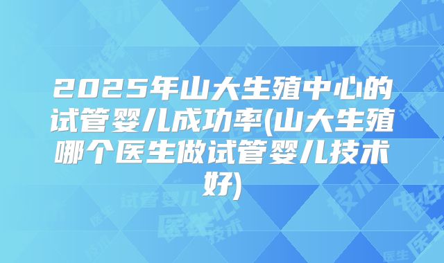 2025年山大生殖中心的试管婴儿成功率(山大生殖哪个医生做试管婴儿技术好)