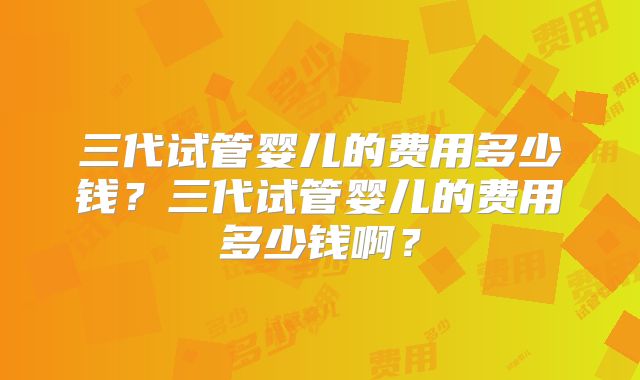 三代试管婴儿的费用多少钱？三代试管婴儿的费用多少钱啊？