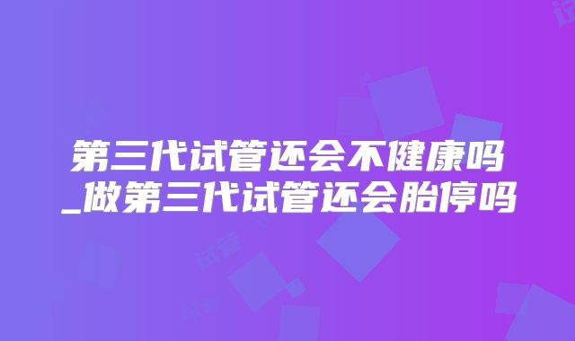 第三代试管还会不健康吗_做第三代试管还会胎停吗
