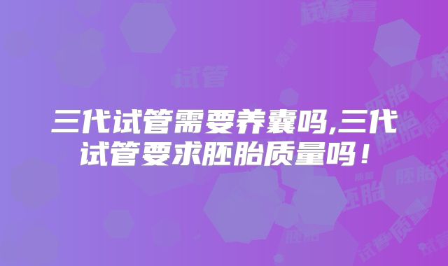 三代试管需要养囊吗,三代试管要求胚胎质量吗！