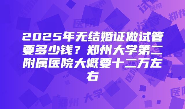 2025年无结婚证做试管要多少钱?郑州大学第二附属医院大概要十二万左右