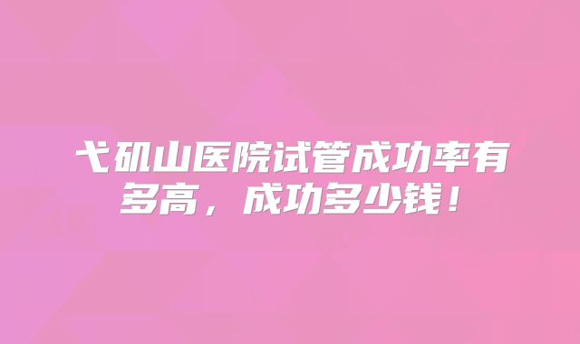 弋矶山医院试管成功率有多高，成功多少钱！