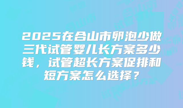 2025在合山市卵泡少做三代试管婴儿长方案多少钱，试管超长方案促排和短方案怎么选择？