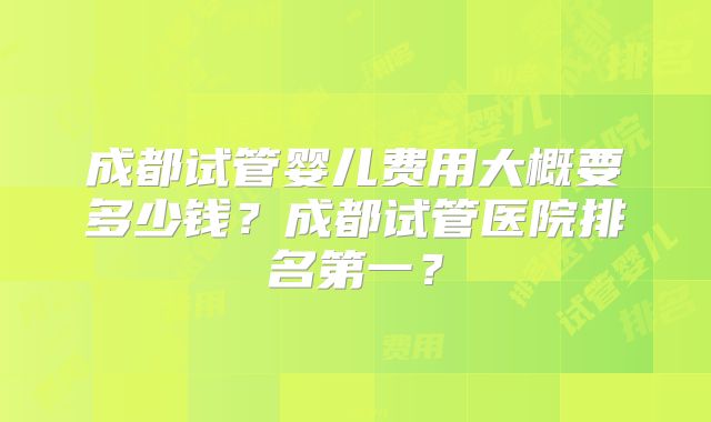 成都试管婴儿费用大概要多少钱?成都试管医院排名第一?
