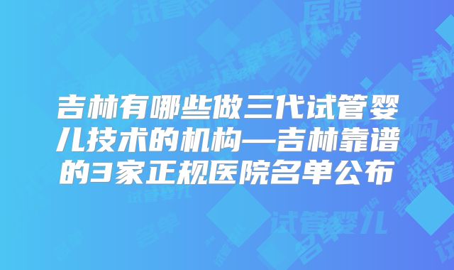 吉林有哪些做三代试管婴儿技术的机构—吉林靠谱的3家正规医院名单公布