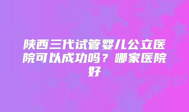 陕西三代试管婴儿公立医院可以成功吗？哪家医院好
