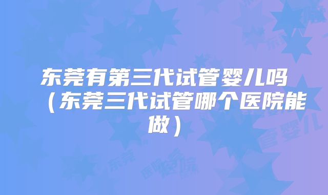 东莞有第三代试管婴儿吗（东莞三代试管哪个医院能做）