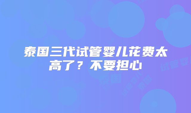 泰国三代试管婴儿花费太高了？不要担心