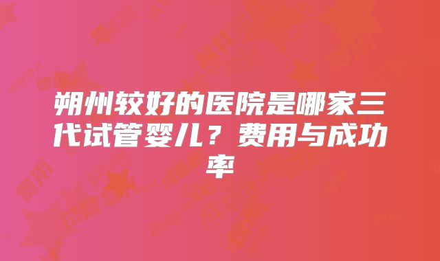朔州较好的医院是哪家三代试管婴儿？费用与成功率