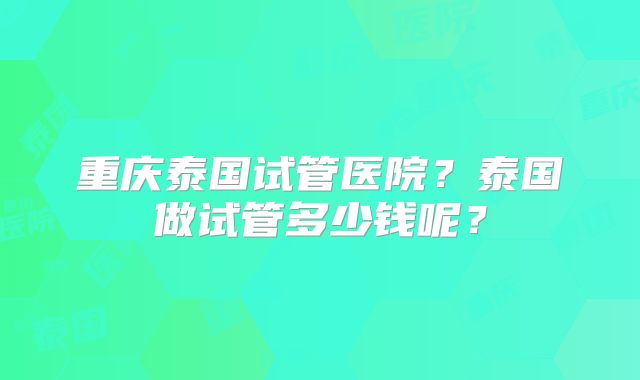 重庆泰国试管医院?泰国做试管多少钱呢?