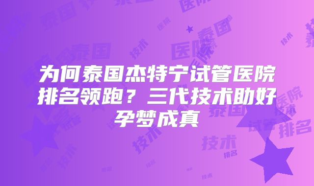 为何泰国杰特宁试管医院排名领跑？三代技术助好孕梦成真