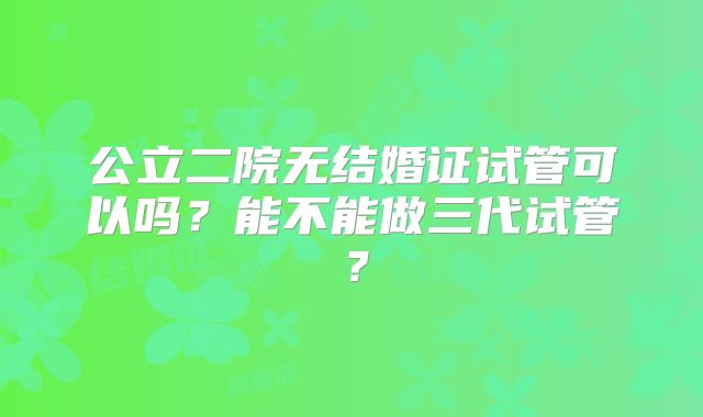 公立二院无结婚证试管可以吗?能不能做三代试管?