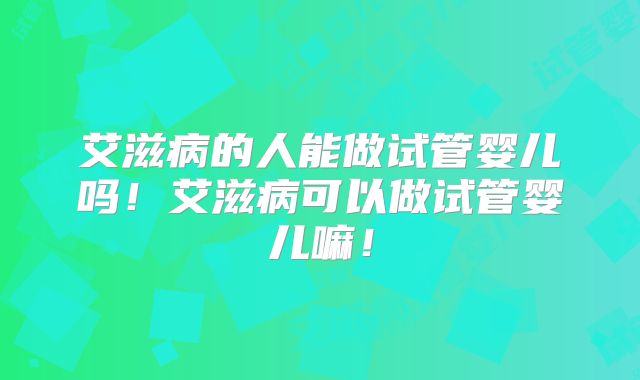 艾滋病的人能做试管婴儿吗！艾滋病可以做试管婴儿嘛！