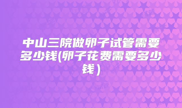 中山三院做卵子试管需要多少钱(卵子花费需要多少钱)