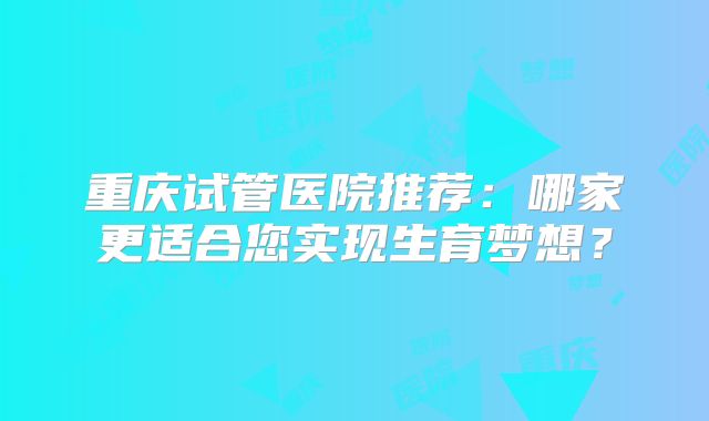 重庆试管医院推荐：哪家更适合您实现生育梦想？