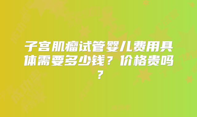 子宫肌瘤试管婴儿费用具体需要多少钱？价格贵吗？