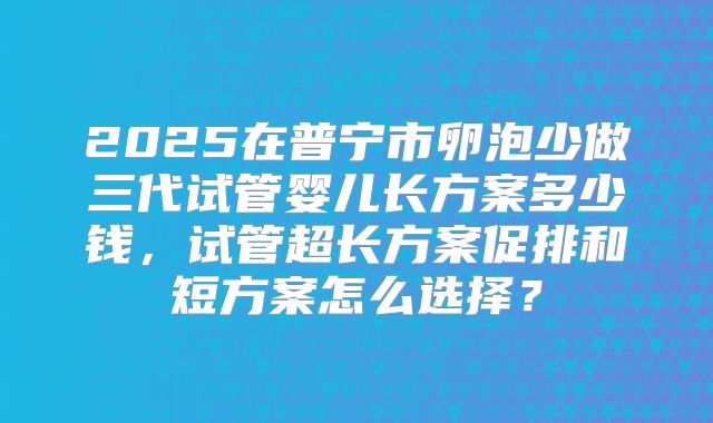 2025在普宁市卵泡少做三代试管婴儿长方案多少钱,试管超长方案促排和短方案怎么选择?