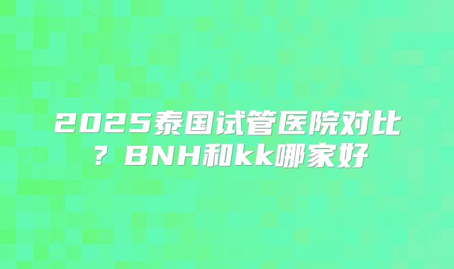 2025泰国试管医院对比?BNH和kk哪家好