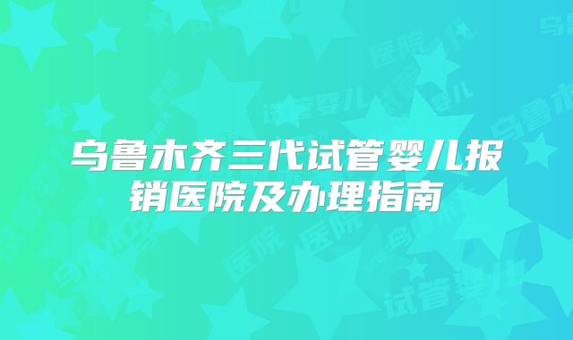 乌鲁木齐三代试管婴儿报销医院及办理指南