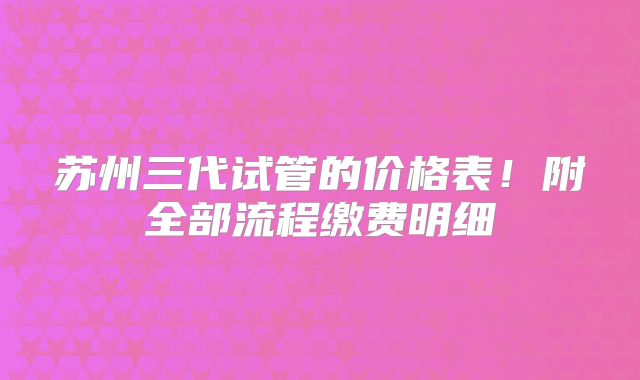 苏州三代试管的价格表！附全部流程缴费明细