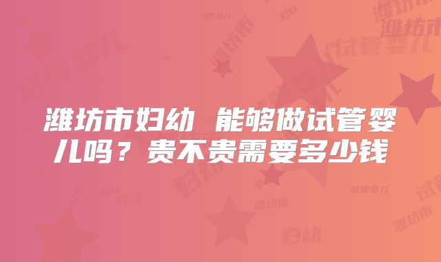 潍坊市妇幼 能够做试管婴儿吗？贵不贵需要多少钱