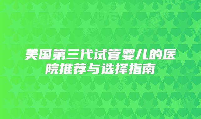 美国第三代试管婴儿的医院推荐与选择指南