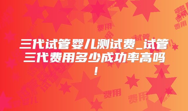 三代试管婴儿测试费_试管三代费用多少成功率高吗！