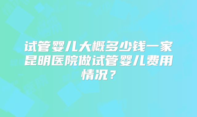试管婴儿大概多少钱一家昆明医院做试管婴儿费用情况？