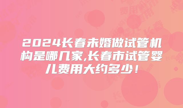 2024长春未婚做试管机构是哪几家,长春市试管婴儿费用大约多少!