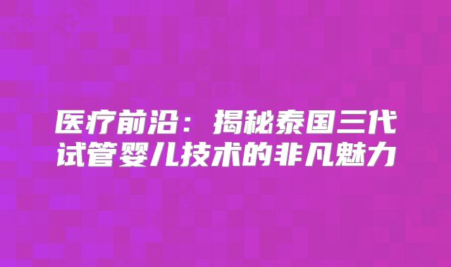 医疗前沿：揭秘泰国三代试管婴儿技术的非凡魅力