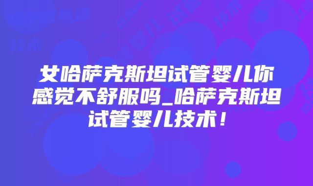 女哈萨克斯坦试管婴儿你感觉不舒服吗_哈萨克斯坦试管婴儿技术！