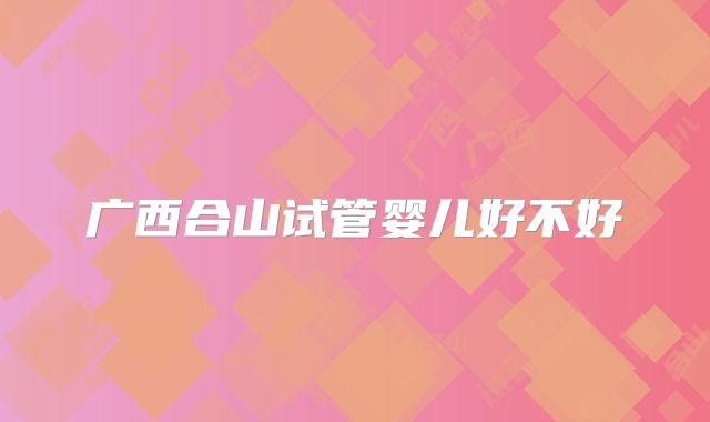 广西合山试管婴儿好不好