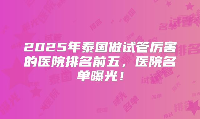 2025年泰国做试管厉害的医院排名前五，医院名单曝光！