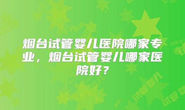 烟台试管婴儿医院哪家专业,烟台试管婴儿哪家医院好?