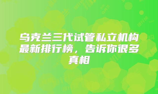 乌克兰三代试管私立机构最新排行榜，告诉你很多真相