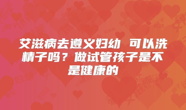 艾滋病去遵义妇幼 可以洗精子吗?做试管孩子是不是健康的